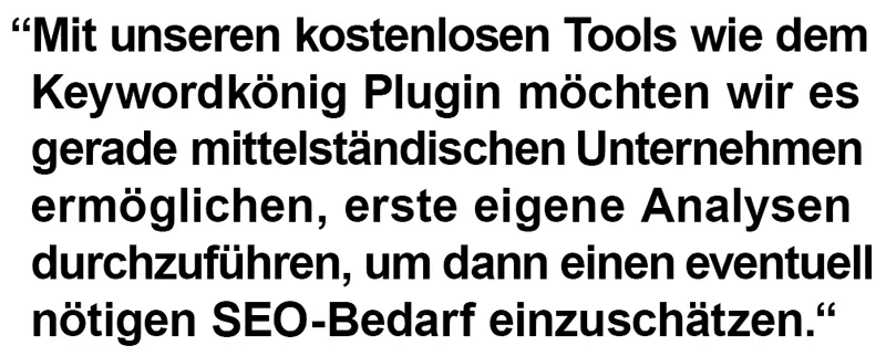Mit unseren kostenlosen Tools wie dem Keywordkönig Plugin möchten wir es gerade mittelständischen Unternehmen ermöglichen, erste eigene Analysen durchzuführen, um dann einen eventuell nötigen SEO-Bedarf einzuschätzen.